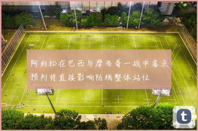 阿利松在巴西与摩洛哥一战中落点预判将直接影响防线整体站位